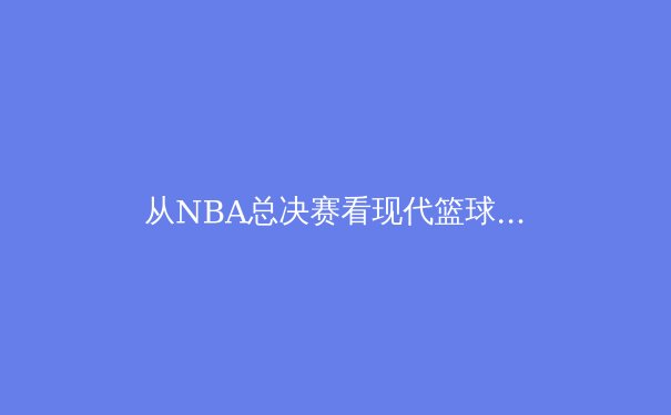 从NBA总决赛看现代篮球战术演变：数据分析如何重塑冠军之路 - 4